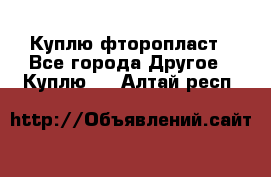 Куплю фторопласт - Все города Другое » Куплю   . Алтай респ.
